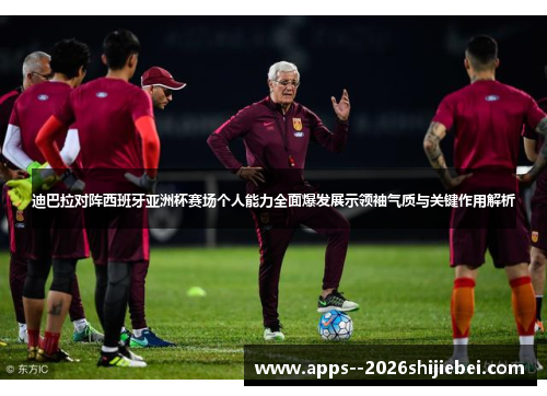 迪巴拉对阵西班牙亚洲杯赛场个人能力全面爆发展示领袖气质与关键作用解析